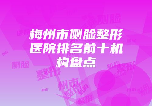 梅州市侧脸整形医院排名前十机构盘点