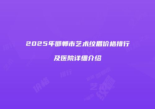 2025年邯郸市艺术纹眉价格排行及医院详细介绍