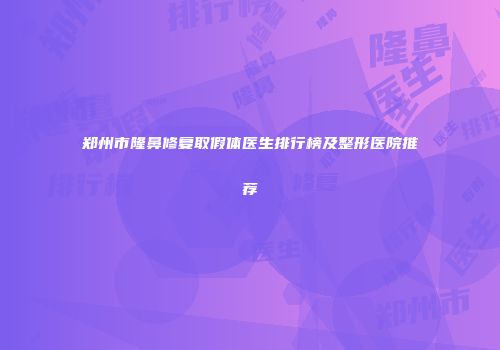 郑州市隆鼻修复取假体医生排行榜及整形医院推荐