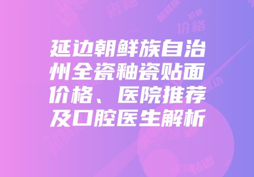 延边朝鲜族自治州全瓷釉瓷贴面价格、医院推荐及口腔医生解析