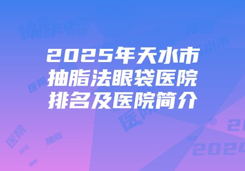 2025年天水市抽脂法眼袋医院排名及医院简介