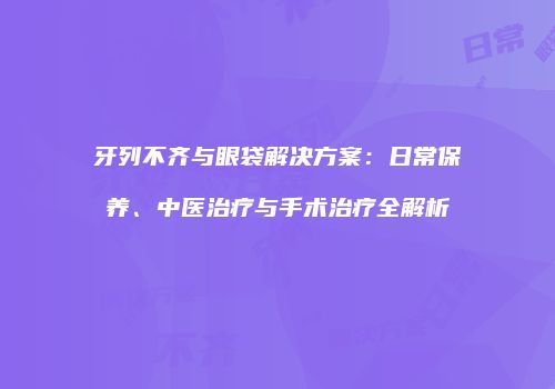 牙列不齐与眼袋解决方案：日常保养、中医治疗与手术治疗全解析