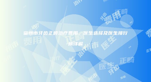 宿州市牙齿正畸治疗费用、医生选择及医生排行榜详解