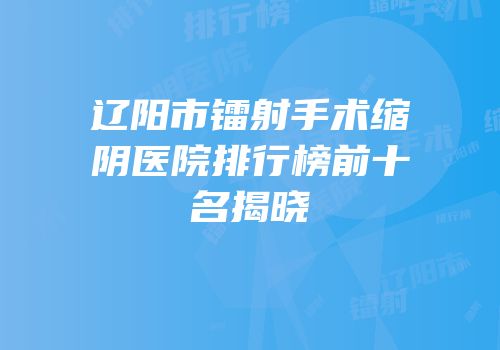 辽阳市镭射手术缩阴医院排行榜前十名揭晓