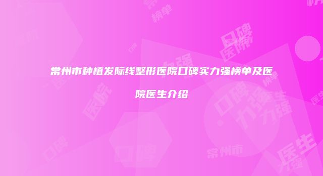 常州市种植发际线整形医院口碑实力强榜单及医院医生介绍