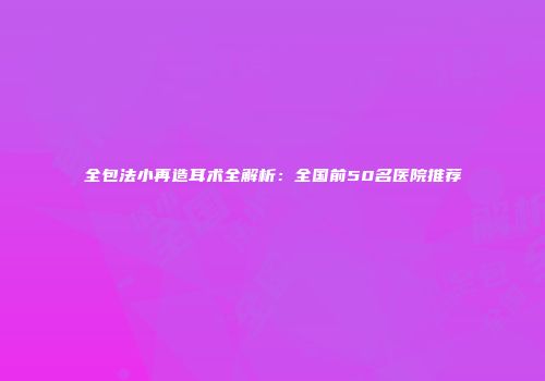 全包法小再造耳术全解析：全国前50名医院推荐