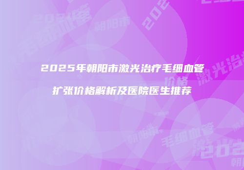 2025年朝阳市激光治疗毛细血管扩张价格解析及医院医生推荐
