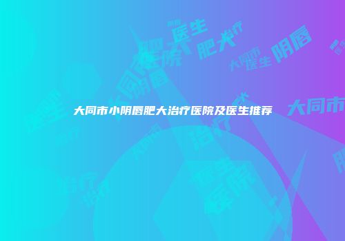 大同市小阴唇肥大治疗医院及医生推荐