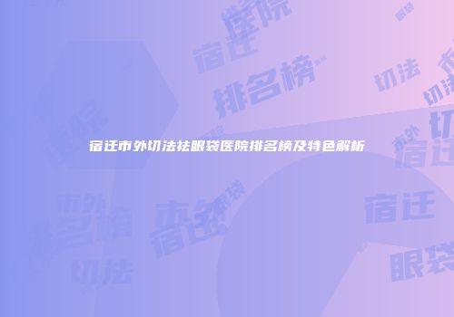 宿迁市外切法祛眼袋医院排名榜及特色解析