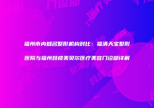 福州市内知名整形机构对比：福清天宝整形医院与福州鼓楼美贝尔医疗美容门诊部详解