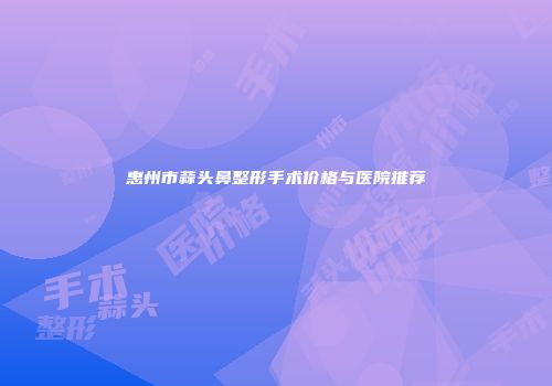 惠州市蒜头鼻整形手术价格与医院推荐