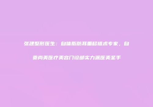 张建整形医生：自体脂肪耳垂移植术专家，自贡尚美医疗美容门诊部实力派医美圣手