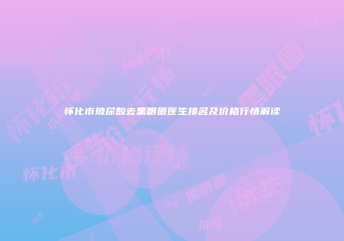 怀化市玻尿酸去黑眼圈医生排名及价格行情解读