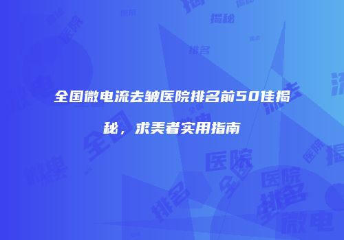全国微电流去皱医院排名前50佳揭秘，求美者实用指南