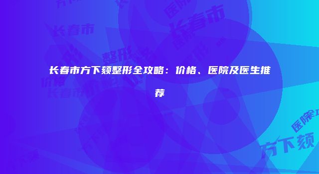 长春市方下颏整形全攻略：价格、医院及医生推荐