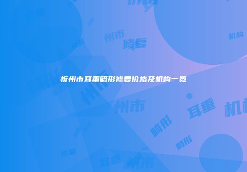 忻州市耳垂畸形修复价格及机构一览