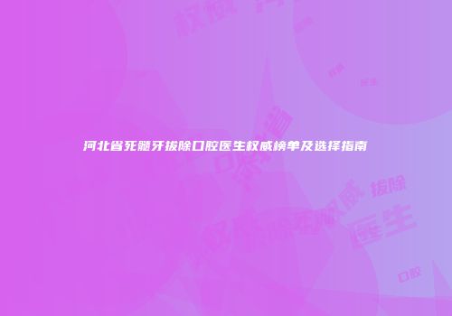 河北省死髓牙拔除口腔医生权威榜单及选择指南
