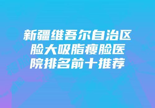 新疆维吾尔自治区脸大吸脂瘦脸医院排名前十推荐