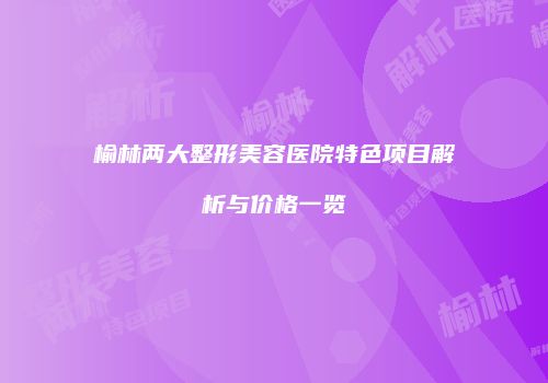 榆林两大整形美容医院特色项目解析与价格一览