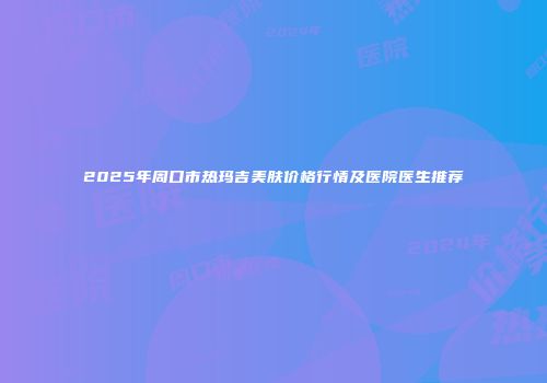2025年周口市热玛吉美肤价格行情及医院医生推荐
