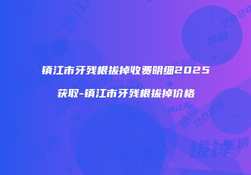 镇江市牙残根拔掉收费明细2025获取-镇江市牙残根拔掉价格