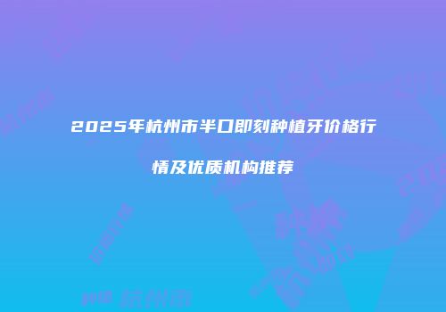 2025年杭州市半口即刻种植牙价格行情及优质机构推荐