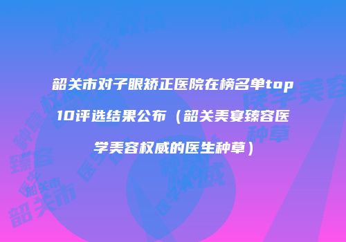 韶关市对子眼矫正医院在榜名单top10评选结果公布（韶关美宴臻容医学美容权威的医生种草）