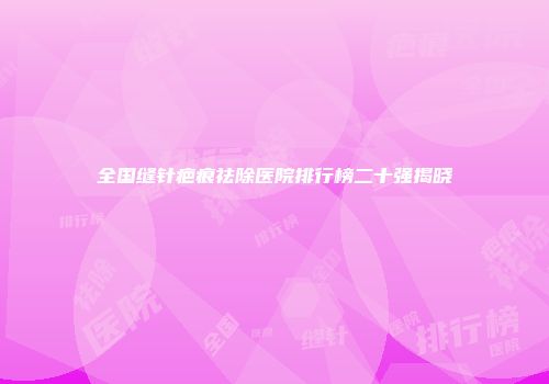 全国缝针疤痕祛除医院排行榜二十强揭晓
