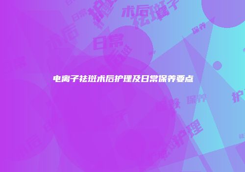 电离子祛斑术后护理及日常保养要点