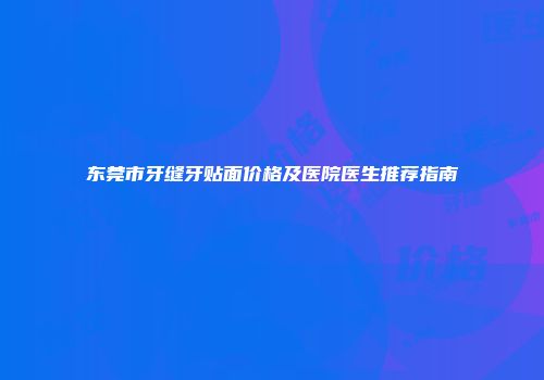 东莞市牙缝牙贴面价格及医院医生推荐指南