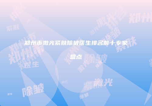 郑州市激光紧肤除皱医生排名前十专家盘点