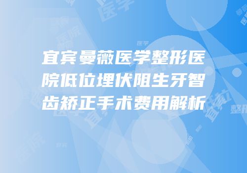 宜宾曼薇医学整形医院低位埋伏阻生牙智齿矫正手术费用解析