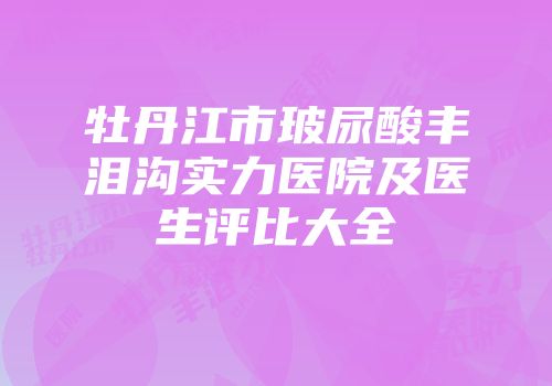 牡丹江市玻尿酸丰泪沟实力医院及医生评比大全