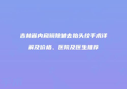 吉林省内窥镜除皱去抬头纹手术详解及价格、医院及医生推荐