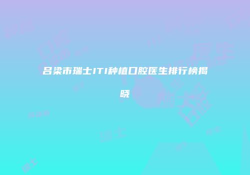 吕梁市瑞士ITI种植口腔医生排行榜揭晓
