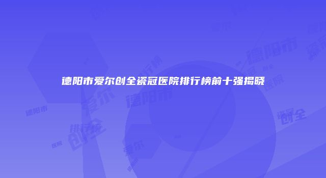 德阳市爱尔创全瓷冠医院排行榜前十强揭晓