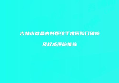 吉林市微晶去妊娠纹手术医院口碑榜及权威医院推荐