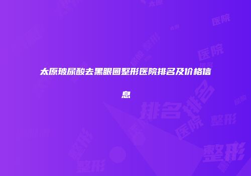 太原玻尿酸去黑眼圈整形医院排名及价格信息