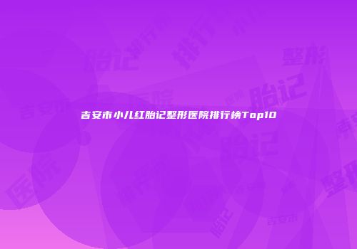 吉安市小儿红胎记整形医院排行榜Top10