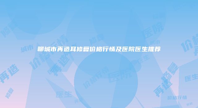 聊城市再造耳修复价格行情及医院医生推荐
