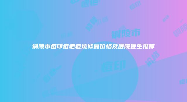 铜陵市痘印痘疤痘坑修复价格及医院医生推荐