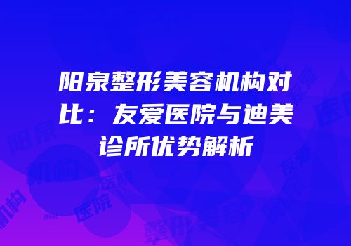 阳泉整形美容机构对比：友爱医院与迪美诊所优势解析