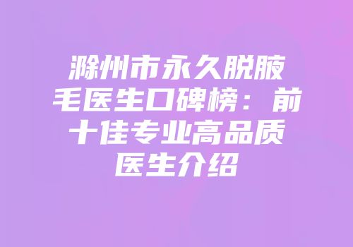 滁州市永久脱腋毛医生口碑榜：前十佳专业高品质医生介绍