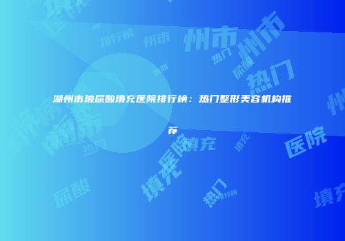 湖州市玻尿酸填充医院排行榜：热门整形美容机构推荐
