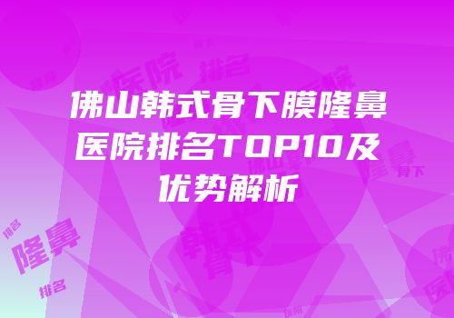 佛山韩式骨下膜隆鼻医院排名TOP10及优势解析