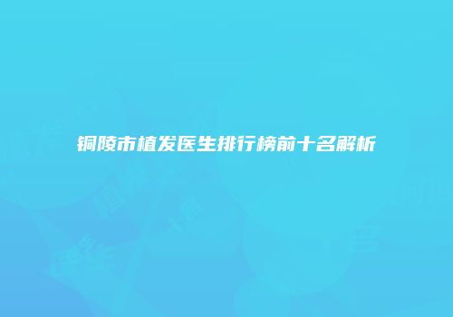 铜陵市植发医生排行榜前十名解析