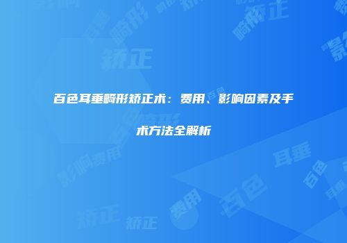 百色耳垂畸形矫正术：费用、影响因素及手术方法全解析
