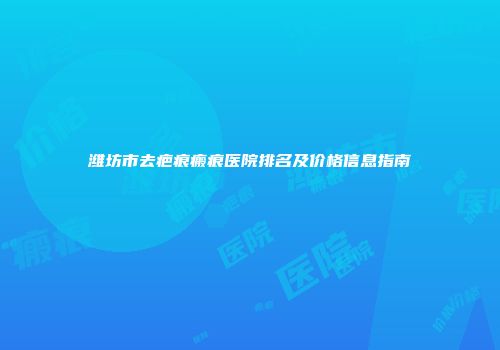 潍坊市去疤痕瘢痕医院排名及价格信息指南