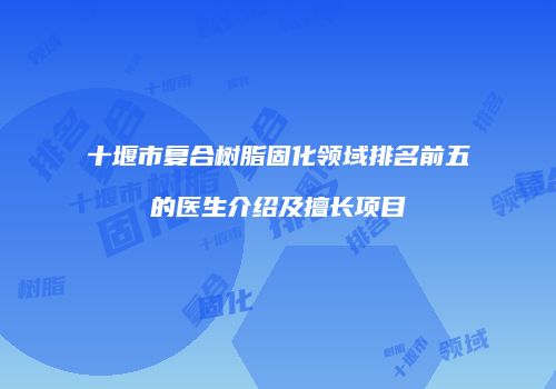 十堰市复合树脂固化领域排名前五的医生介绍及擅长项目