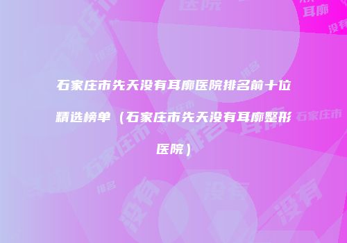 石家庄市先天没有耳廓医院排名前十位精选榜单（石家庄市先天没有耳廓整形医院）